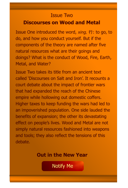 Issue Two Discourses on Wood and Metal Issue One introduced the word, xing, 行: to go, to do, and how you conduct yourself. But if the components of the theory are named after five natural resources what are their goings and doings? What is the conduct of Wood, Fire, Earth, Metal, and Water? Issue Two takes its title from an ancient text called ‘Discourses on Salt and Iron’. It recounts a court debate about the impact of frontier wars that had expanded the reach of the Chinese empire while hollowing out domestic coffers. Higher taxes to keep funding the wars had led to an impoverished population. One side lauded the benefits of expansion; the other its devastating effect on people’s lives. Wood and Metal are not simply natural resources fashioned into weapons and tools; they also reflect the tensions of this debate.     Out in the New Year Notify Me
