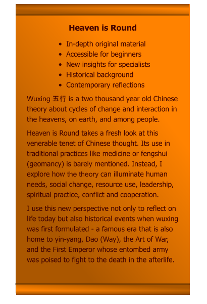 •	In-depth original material •	Accessible for beginners •	New insights for specialists •	Historical background •	Contemporary reflections Wuxing 五行 is a two thousand year old Chinese theory about cycles of change and interaction in the heavens, on earth, and among people. Heaven is Round takes a fresh look at this venerable tenet of Chinese thought. Its use in traditional practices like medicine or fengshui (geomancy) is barely mentioned. Instead, I explore how the theory can illuminate human needs, social change, resource use, leadership, spiritual practice, conflict and cooperation. I use this new perspective not only to reflect on life today but also historical events when wuxing was first formulated - a famous era that is also home to yin-yang, Dao (Way), the Art of War, and the First Emperor whose entombed army was poised to fight to the death in the afterlife.     Heaven is Round