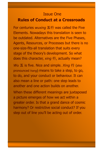 Issue One Rules of Conduct at a Crossroads For centuries wuxing 五行 was called the Five Elements. Nowadays this translation is seen to be outdated. Alternatives are the Five Phases, Agents, Resources, or Processes but there is no one-size-fits-all translation that suits every stage of the theory’s development. So what does this character, xing 行, actually mean? Wu 五 is five. Nice and simple. Xing 行 (also pronounced hang) means to take a step, to go,  to do, and your conduct or behaviour. It can also mean a line or path: one step leads to another and one action builds on another. When these different meanings are juxtaposed a picture emerges of how we act within a greater order. Is that a grand dance of cosmic harmony? Or restrictive social conduct? If you step out of line you’ll be acting out of order.